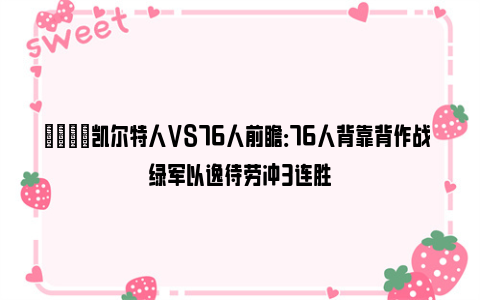 🏀凯尔特人VS76人前瞻：76人背靠背作战 绿军以逸待劳冲3连胜