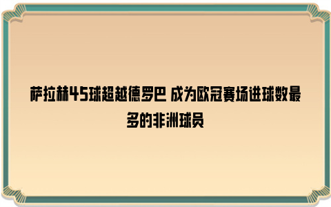 萨拉赫45球超越德罗巴 成为欧冠赛场进球数最多的非洲球员