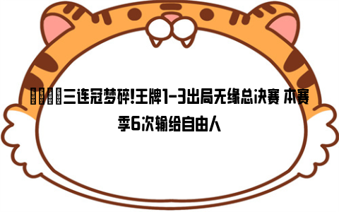 💔三连冠梦碎！王牌1-3出局无缘总决赛 本赛季6次输给自由人