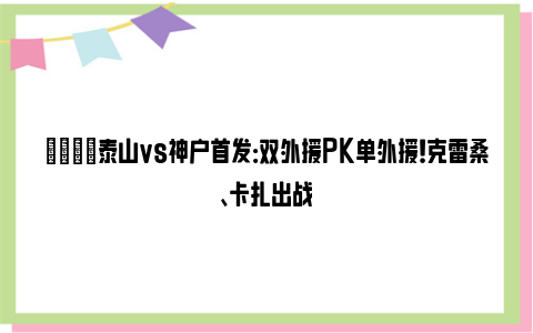 🚀泰山vs神户首发：双外援PK单外援！克雷桑、卡扎出战