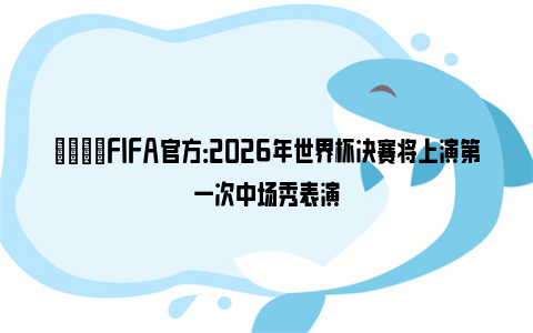 💡FIFA官方：2026年世界杯决赛将上演第一次中场秀表演