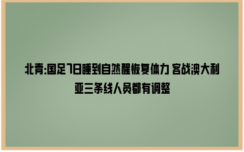 北青：国足7日睡到自然醒恢复体力 客战澳大利亚三条线人员都有调整