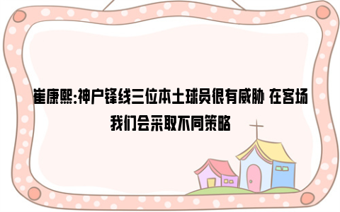 崔康熙：神户锋线三位本土球员很有威胁 在客场我们会采取不同策略