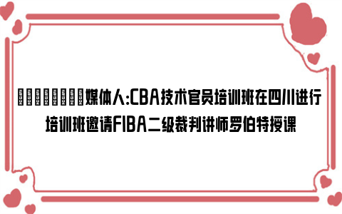 💪🏻媒体人：CBA技术官员培训班在四川进行 培训班邀请FIBA二级裁判讲师罗伯特授课