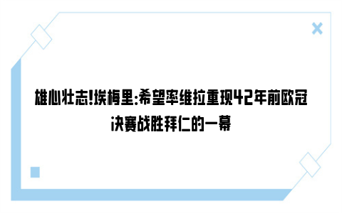 雄心壮志！埃梅里：希望率维拉重现42年前欧冠决赛战胜拜仁的一幕