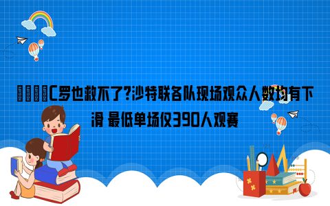 😓C罗也救不了？沙特联各队现场观众人数均有下滑 最低单场仅390人观赛