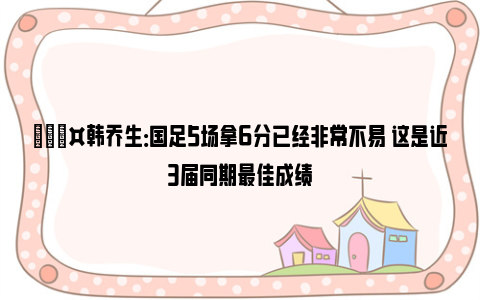 🎤韩乔生：国足5场拿6分已经非常不易 这是近3届同期最佳成绩