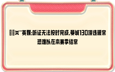 🤨英媒：听证无法按时完成，曼城130项违规案恐难以在本赛季结案