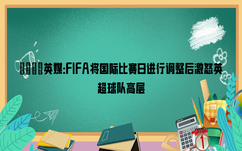 💡英媒：FIFA将国际比赛日进行调整后激怒英超球队高层