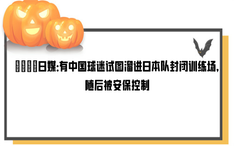 👀日媒：有中国球迷试图溜进日本队封闭训练场，随后被安保控制