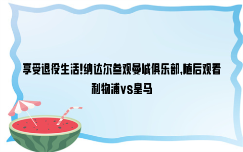 享受退役生活！纳达尔参观曼城俱乐部，随后观看利物浦vs皇马