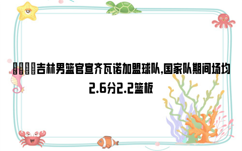 👏吉林男篮官宣齐瓦诺加盟球队，国家队期间场均2.6分2.2篮板