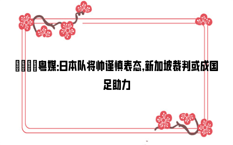 👀粤媒：日本队将帅谨慎表态，新加坡裁判或成国足助力