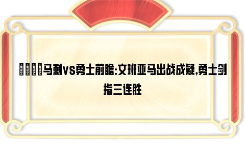 🏀马刺vs勇士前瞻：文班亚马出战成疑，勇士剑指三连胜