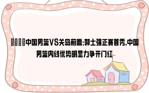 🏀中国男篮VS关岛前瞻：郭士强正赛首秀，中国男篮内线优势明显力争开门红