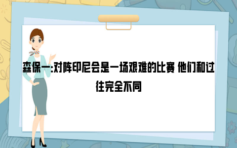 森保一：对阵印尼会是一场艰难的比赛 他们和过往完全不同