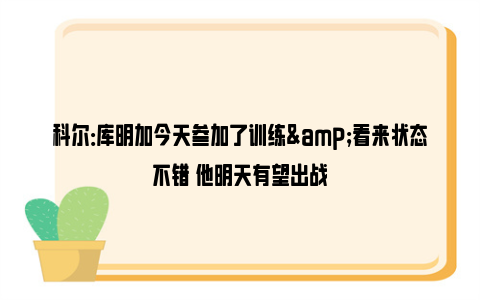 科尔：库明加今天参加了训练&看来状态不错 他明天有望出战