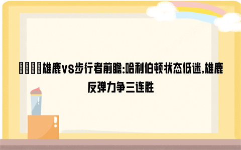 🏀雄鹿vs步行者前瞻：哈利伯顿状态低迷，雄鹿反弹力争三连胜