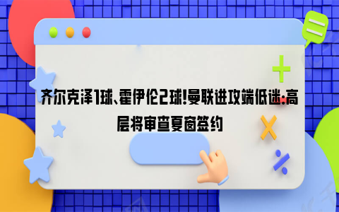 齐尔克泽1球、霍伊伦2球！曼联进攻端低迷：高层将审查夏窗签约