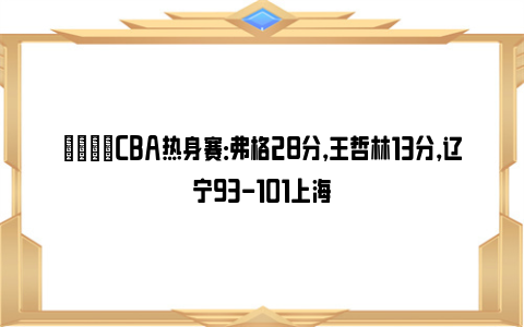 🏀CBA热身赛：弗格28分，王哲林13分，辽宁93-101上海