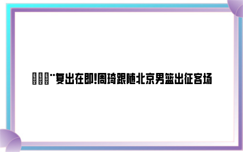 🚨复出在即！周琦跟随北京男篮出征客场