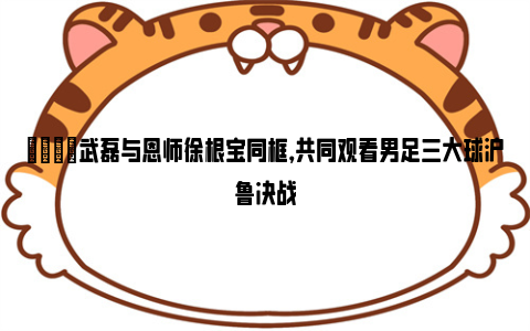 👀武磊与恩师徐根宝同框，共同观看男足三大球沪鲁决战