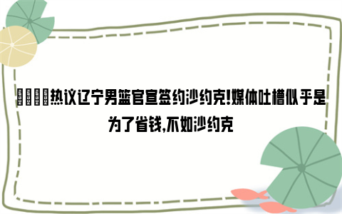 😟热议辽宁男篮官宣签约沙约克！媒体吐槽似乎是为了省钱，不如沙约克