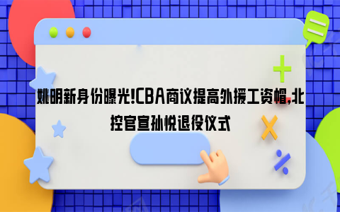 姚明新身份曝光！CBA商议提高外援工资帽，北控官宣孙悦退役仪式