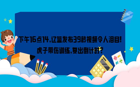 下午16点14,辽篮发布39秒视频令人泪目!虎子带伤训练,复出倒计时?