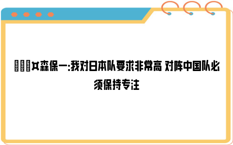 🎤森保一：我对日本队要求非常高 对阵中国队必须保持专注