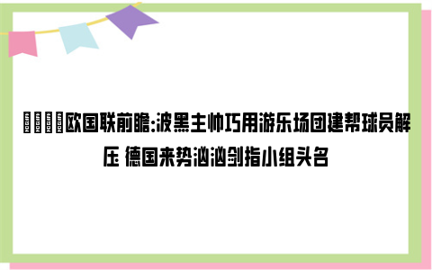 👀欧国联前瞻：波黑主帅巧用游乐场团建帮球员解压 德国来势汹汹剑指小组头名