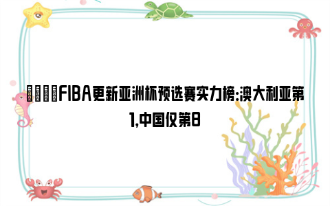 👀FIBA更新亚洲杯预选赛实力榜：澳大利亚第1，中国仅第8