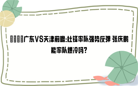 🏀广东VS天津前瞻：杜锋率队强势反弹 张庆鹏能率队爆冷吗？