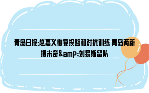 青岛日报：赵嘉义恢复投篮和对抗训练 青岛两新援米奇&刘易斯留队