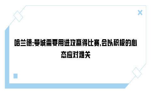 哈兰德：曼城需要用进攻赢得比赛，会以积极的心态应对难关