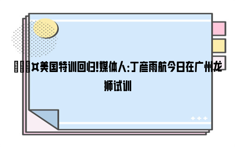 🎤美国特训回归！媒体人：丁彦雨航今日在广州龙狮试训