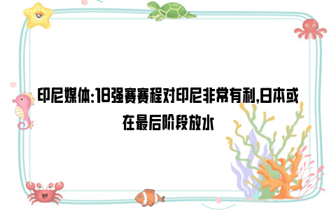 印尼媒体：18强赛赛程对印尼非常有利，日本或在最后阶段放水