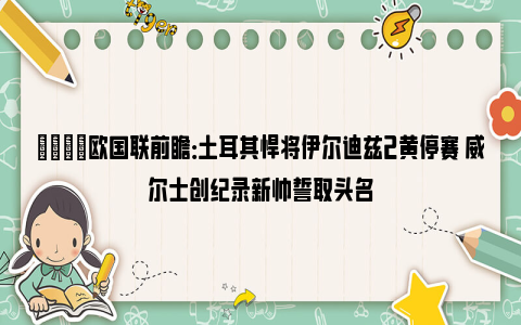 👀欧国联前瞻：土耳其悍将伊尔迪兹2黄停赛 威尔士创纪录新帅誓取头名