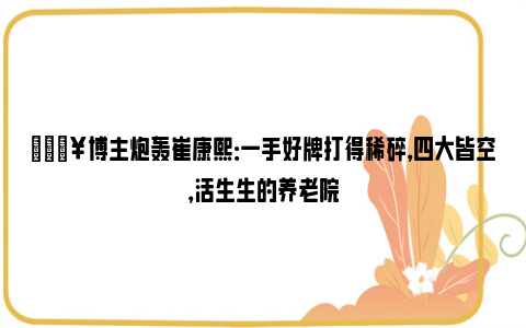 💥博主炮轰崔康熙：一手好牌打得稀碎，四大皆空，活生生的养老院