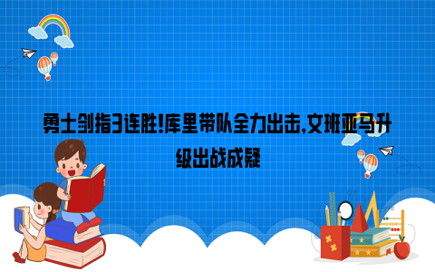 勇士剑指3连胜！库里带队全力出击，文班亚马升级出战成疑