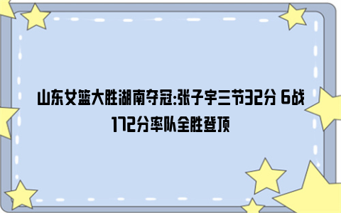 山东女篮大胜湖南夺冠：张子宇三节32分 6战172分率队全胜登顶