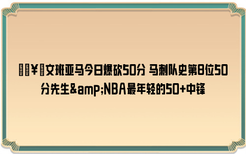 🥇文班亚马今日爆砍50分 马刺队史第8位50分先生&NBA最年轻的50+中锋