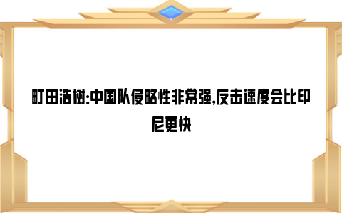 町田浩树：中国队侵略性非常强，反击速度会比印尼更快