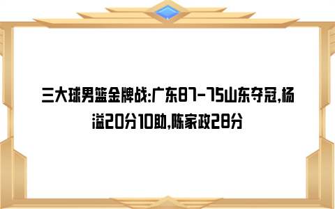 三大球男篮金牌战：广东87-75山东夺冠，杨溢20分10助，陈家政28分