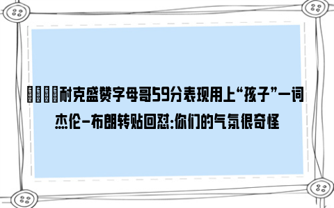 😡耐克盛赞字母哥59分表现用上“孩子”一词 杰伦-布朗转贴回怼：你们的气氛很奇怪