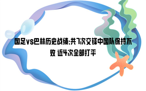 国足vs巴林历史战绩：共7次交锋中国队保持不败 近4次全部打平