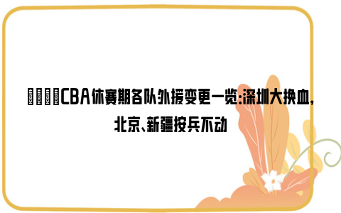 🌟CBA休赛期各队外援变更一览：深圳大换血，北京、新疆按兵不动