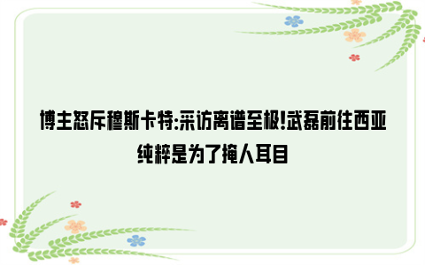 博主怒斥穆斯卡特：采访离谱至极！武磊前往西亚纯粹是为了掩人耳目