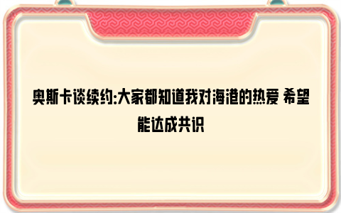 奥斯卡谈续约：大家都知道我对海港的热爱 希望能达成共识