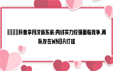 🌟科普李月汝新东家：内线实力较强面临竞争，两队友在WNBA打球